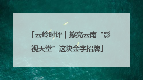 云岭时评｜擦亮云南“影视天堂”这块金字招牌