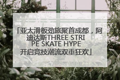 亚太滑板劲旅聚首成都，阿迪达斯THREE STRIPE SKATE HYPE开启竞技潮流双重狂欢