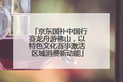京东国补中国行赛龙舟游佛山，以特色文化赛事激活区域消费新动能