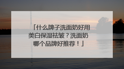 什么牌子洗面奶好用美白保湿祛皱？洗面奶哪个品牌好推荐！