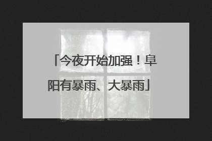 今夜开始加强！阜阳有暴雨、大暴雨