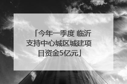 今年一季度 临沂支持中心城区城建项目资金5亿元