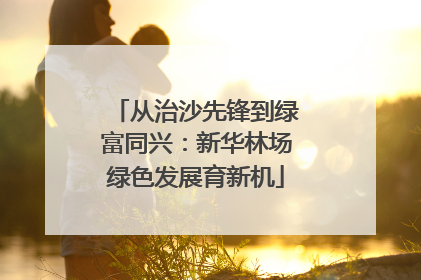 从治沙先锋到绿富同兴：新华林场绿色发展育新机
