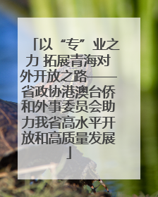 以“专”业之力 拓展青海对外开放之路——省政协港澳台侨和外事委员会助力我省高水平开放和高质量发展