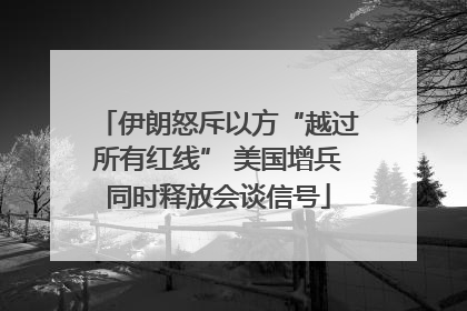 伊朗怒斥以方“越过所有红线” 美国增兵同时释放会谈信号