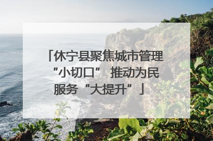休宁县聚焦城市管理“小切口” 推动为民服务“大提升”