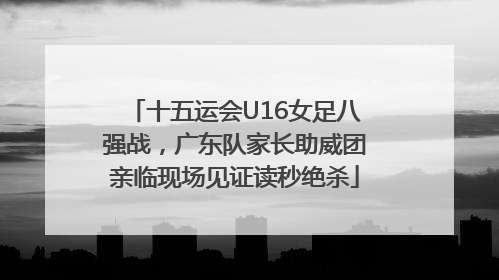十五运会U16女足八强战，广东队家长助威团亲临现场见证读秒绝杀