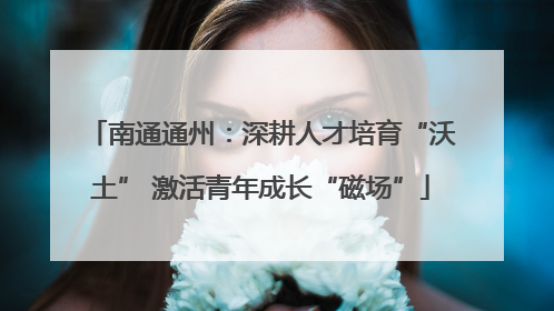 南通通州：深耕人才培育“沃土” 激活青年成长“磁场”