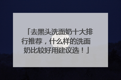 去黑头洗面奶十大排行推荐，什么样的洗面奶比较好用建议选！