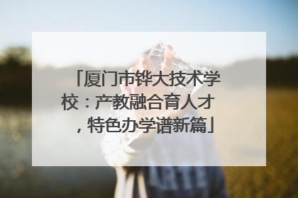 厦门市铧大技术学校：产教融合育人才，特色办学谱新篇