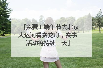 免费！端午节去北京大运河看赛龙舟，赛事活动将持续三天