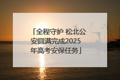 全程守护 松北公安圆满完成2025年高考安保任务