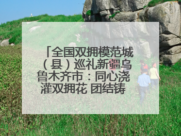 全国双拥模范城（县）巡礼新疆乌鲁木齐市：同心浇灌双拥花 团结铸就军民情