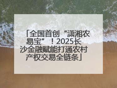 全国首创“潇湘农易宝”！2025长沙金融赋能打通农村产权交易全链条