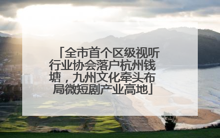 全市首个区级视听行业协会落户杭州钱塘，九州文化牵头布局微短剧产业高地