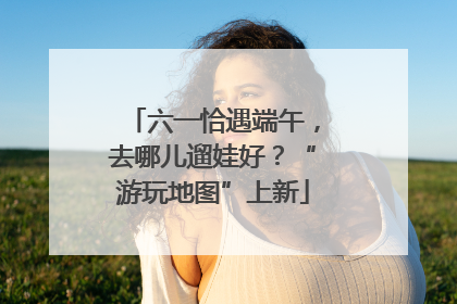 六一恰遇端午，去哪儿遛娃好？“游玩地图”上新