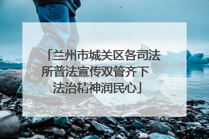 兰州市城关区各司法所普法宣传双管齐下 法治精神润民心
