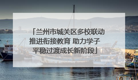 兰州市城关区多校联动推进衔接教育 助力学子平稳过渡成长新阶段