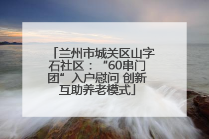 兰州市城关区山字石社区：“60串门团”入户慰问 创新互助养老模式