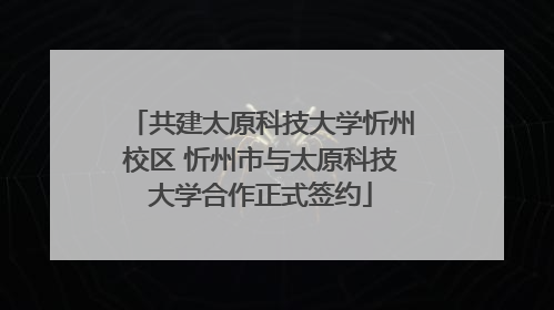 共建太原科技大学忻州校区 忻州市与太原科技大学合作正式签约