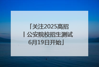 关注2025高招丨公安院校招生测试6月19日开始