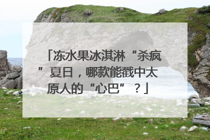 冻水果冰淇淋“杀疯”夏日，哪款能戳中太原人的“心巴”？