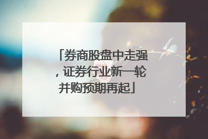 券商股盘中走强，证券行业新一轮并购预期再起