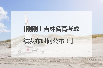 刚刚！吉林省高考成绩发布时间公布！