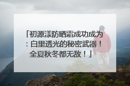 初源漾防晒霜成功成为：白里透光的秘密武器！全夏秋冬都无敌！