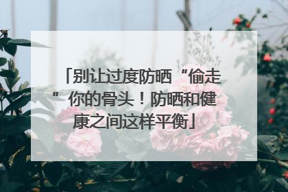 别让过度防晒“偷走”你的骨头！防晒和健康之间这样平衡