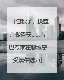 包粽子、投壶、做香囊……古巴专家在聊城感受端午魅力