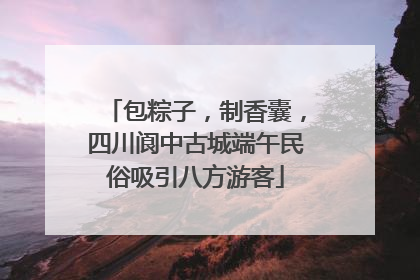 包粽子，制香囊，四川阆中古城端午民俗吸引八方游客