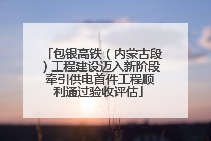 包银高铁（内蒙古段）工程建设迈入新阶段 牵引供电首件工程顺利通过验收评估