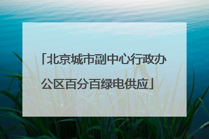 北京城市副中心行政办公区百分百绿电供应