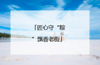 匠心守“粽”飘香老街