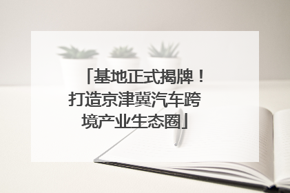 基地正式揭牌！打造京津冀汽车跨境产业生态圈