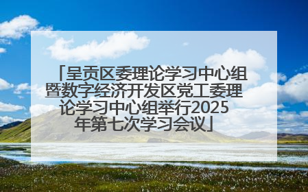 呈贡区委理论学习中心组暨数字经济开发区党工委理论学习中心组举行2025年第七次学习会议