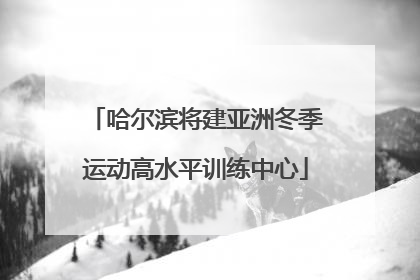 哈尔滨将建亚洲冬季运动高水平训练中心