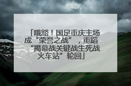 哦豁！国足重庆主场成“荣誉之战”，重蹈“揭幕战关键战生死战火车站”轮回