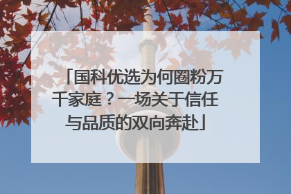 国科优选为何圈粉万千家庭？一场关于信任与品质的双向奔赴
