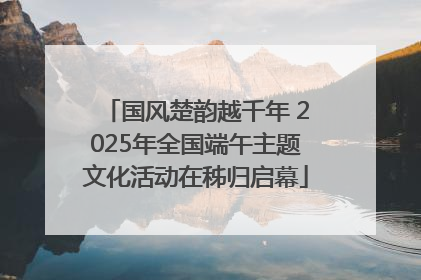 国风楚韵越千年 2025年全国端午主题文化活动在秭归启幕