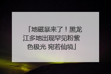 地磁暴来了！黑龙江多地出现罕见粉紫色极光 宛若仙境