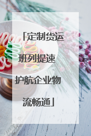 定制货运班列提速 护航企业物流畅通