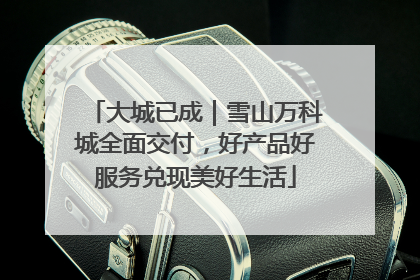 大城已成｜雪山万科城全面交付，好产品好服务兑现美好生活
