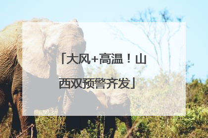 大风+高温！山西双预警齐发