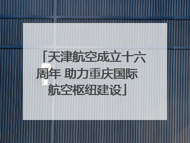 天津航空成立十六周年 助力重庆国际航空枢纽建设