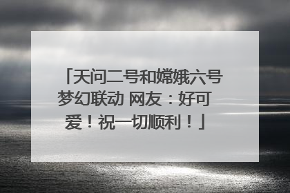 天问二号和嫦娥六号梦幻联动 网友：好可爱！祝一切顺利！