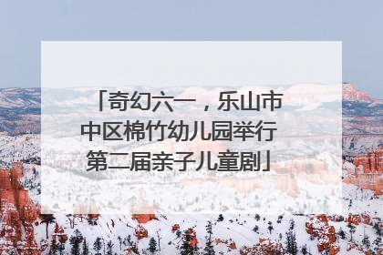 奇幻六一，乐山市中区棉竹幼儿园举行第二届亲子儿童剧