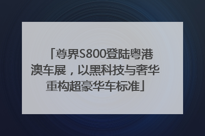 尊界S800登陆粤港澳车展，以黑科技与奢华重构超豪华车标准