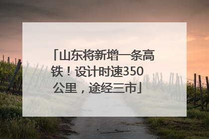山东将新增一条高铁！设计时速350公里，途经三市